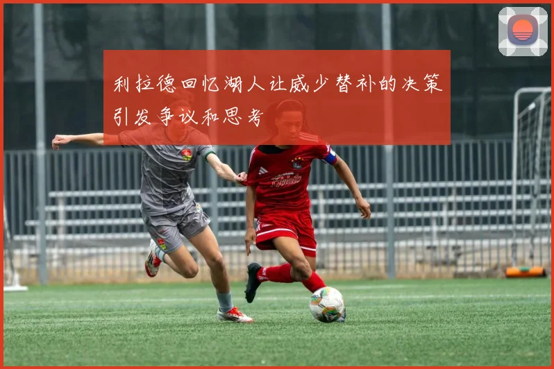 利拉德回忆湖人让威少替补的决策引发争议和思考