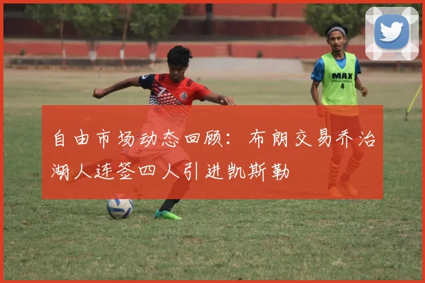 自由市场动态回顾：布朗交易乔治湖人连签四人引进凯斯勒