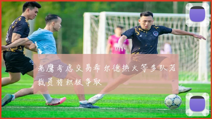 老鹰考虑交易希尔德热火等多队若裁员将积极争取