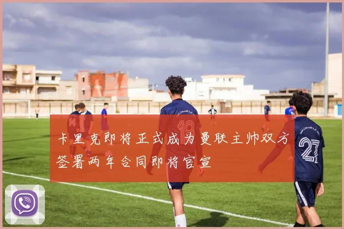 卡里克即将正式成为曼联主帅双方签署两年合同即将官宣