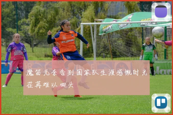 魔笛无奈告别国家队生涯感慨时光荏苒难以回头