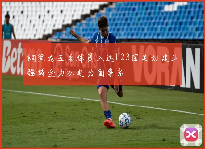 铜梁龙五名球员入选U23国足刘建业强调全力以赴为国争光