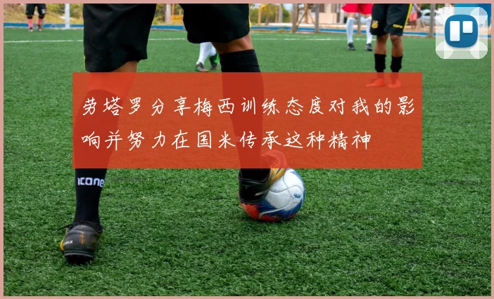 劳塔罗分享梅西训练态度对我的影响并努力在国米传承这种精神