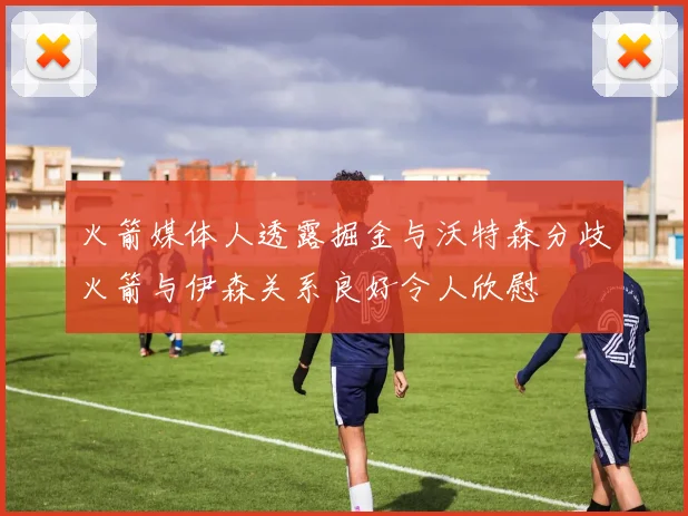 火箭媒体人透露掘金与沃特森分歧火箭与伊森关系良好令人欣慰