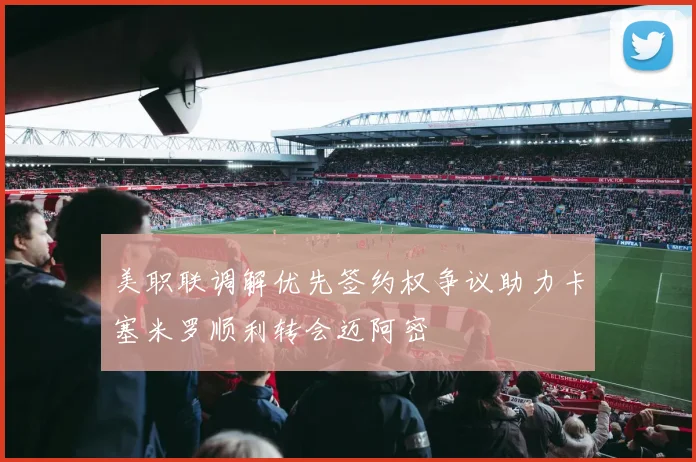 美职联调解优先签约权争议助力卡塞米罗顺利转会迈阿密