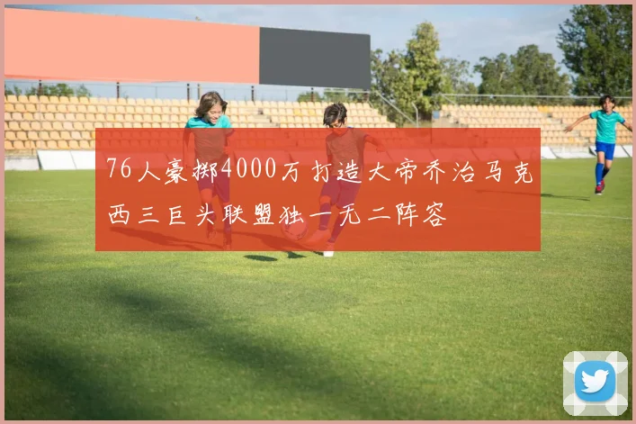76人豪掷4000万打造大帝乔治马克西三巨头联盟独一无二阵容