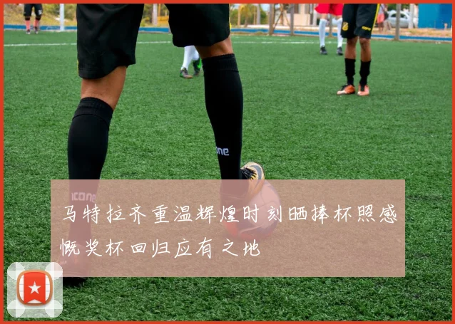 马特拉齐重温辉煌时刻晒捧杯照感慨奖杯回归应有之地