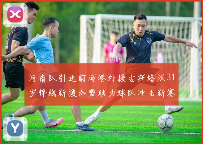 河南队引进前海港外援古斯塔沃31岁锋线新援加盟助力球队冲击新赛季
