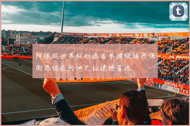阿根廷世界杯初选名单揭晓梅西领衔恩佐在列迪巴拉遗憾落选