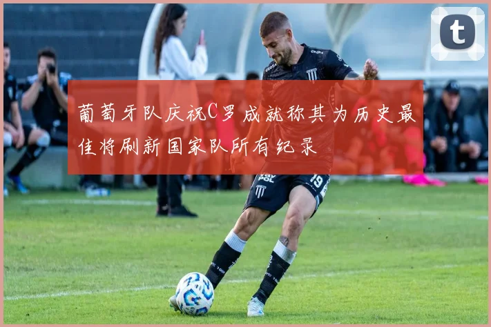 葡萄牙队庆祝C罗成就称其为历史最佳将刷新国家队所有纪录