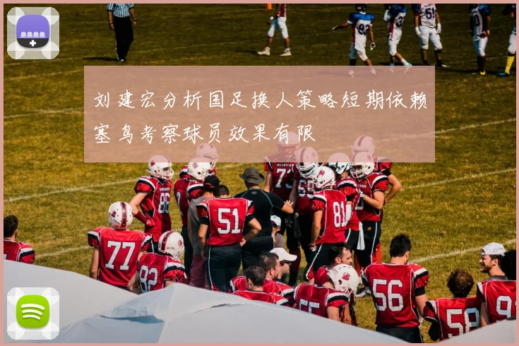 刘建宏分析国足换人策略短期依赖塞鸟考察球员效果有限