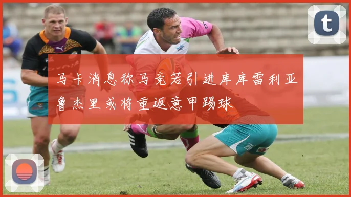 马卡消息称马竞若引进库库雷利亚鲁杰里或将重返意甲踢球