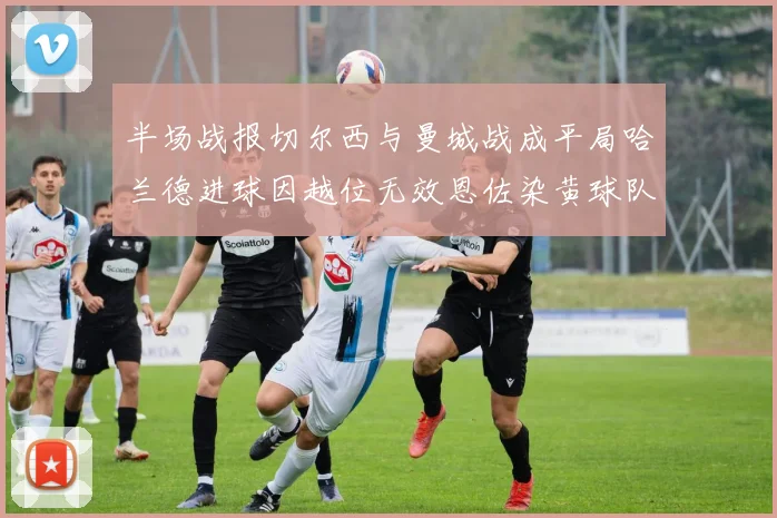 半场战报切尔西与曼城战成平局哈兰德进球因越位无效恩佐染黄球队表现低迷